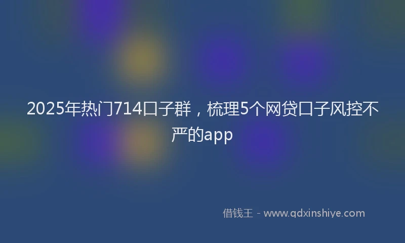 2025年热门714口子群，梳理5个网贷口子风控不严的app