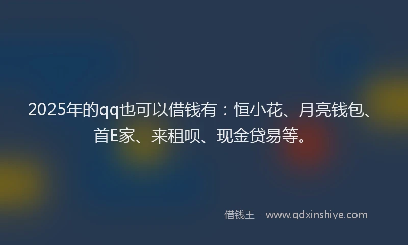 2025年的qq也可以借钱有：恒小花、月亮钱包、首E家、来租呗、现金贷易等。