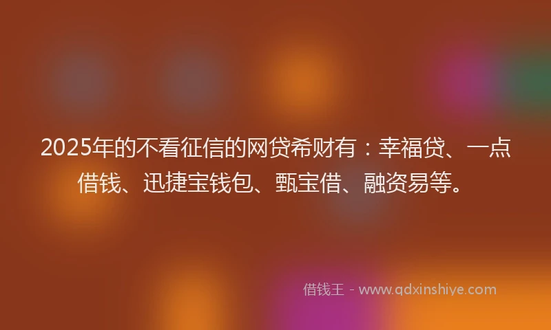2025年的不看征信的网贷希财有：幸福贷、一点借钱、迅捷宝钱包、甄宝借、融资易等。