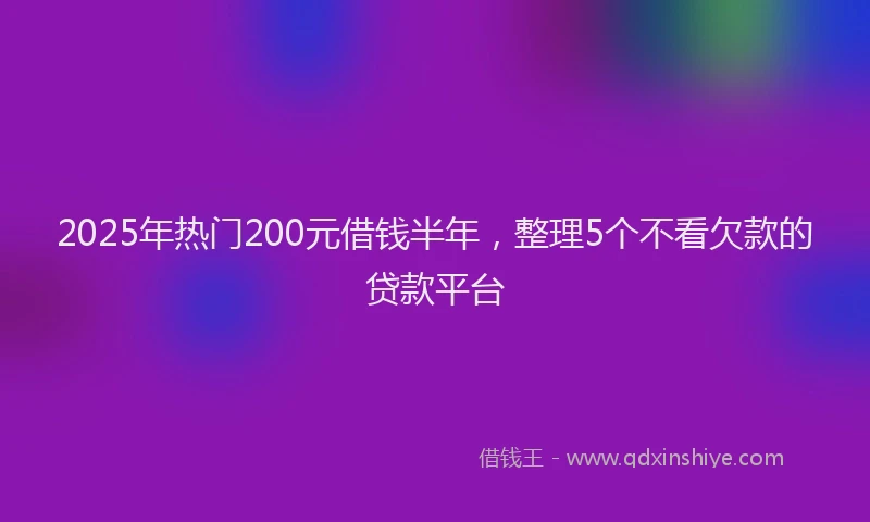 2025年热门200元借钱半年，整理5个不看欠款的贷款平台