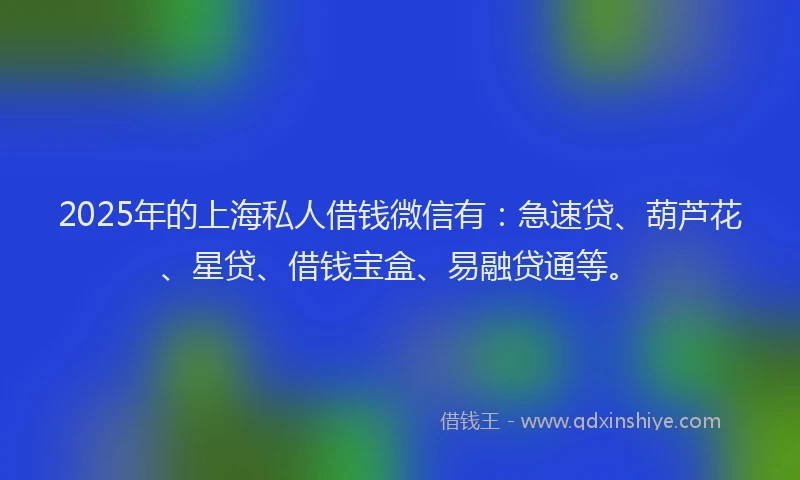2025年的上海私人借钱微信有：急速贷、葫芦花、星贷、借钱宝盒、易融贷通等。