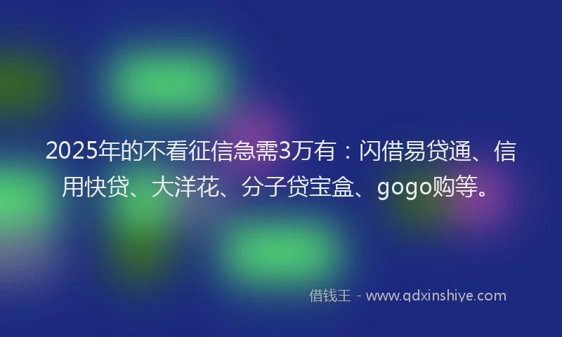 2025年的不看征信急需3万有：闪借易贷通、信用快贷、大洋花、分子贷宝盒、gogo购等。