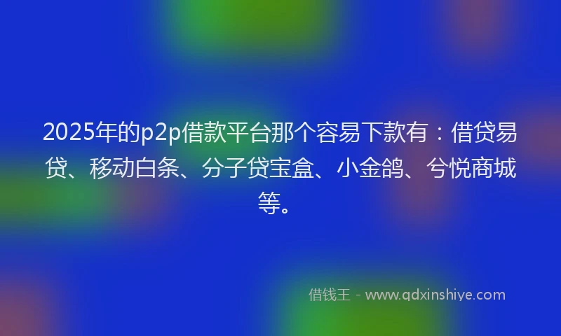 2025年的p2p借款平台那个容易下款有：借贷易贷、移动白条、分子贷宝盒、小金鸽、兮悦商城等。