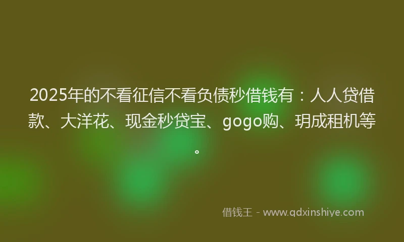 2025年的不看征信不看负债秒借钱有：人人贷借款、大洋花、现金秒贷宝、gogo购、玥成租机等。