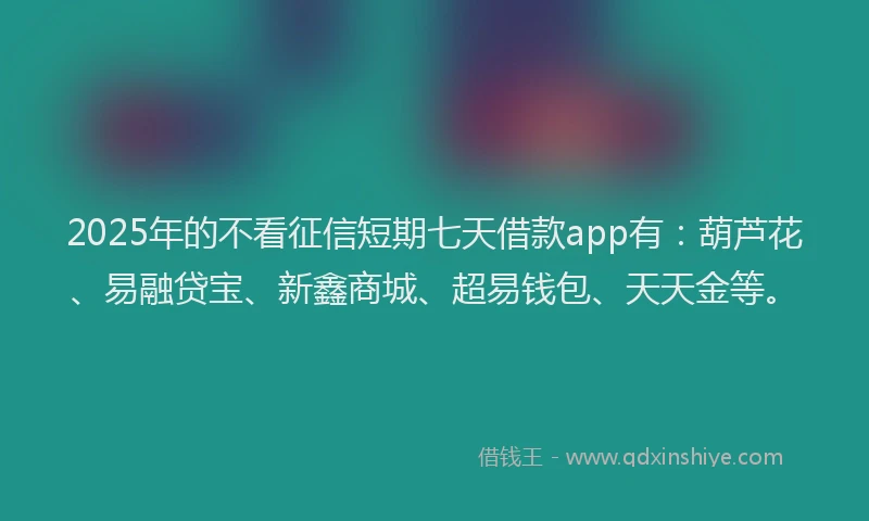 2025年的不看征信短期七天借款app有：葫芦花、易融贷宝、新鑫商城、超易钱包、天天金等。