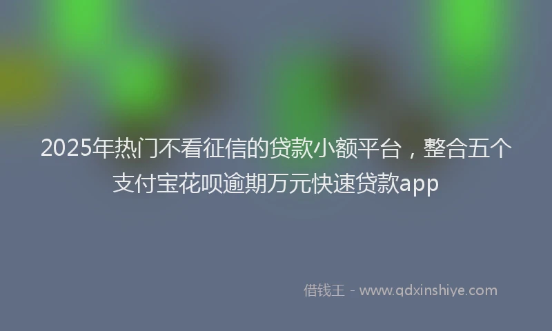 2025年热门不看征信的贷款小额平台，整合五个支付宝花呗逾期万元快速贷款app