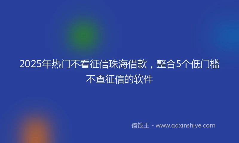 2025年热门不看征信珠海借款，整合5个低门槛不查征信的软件