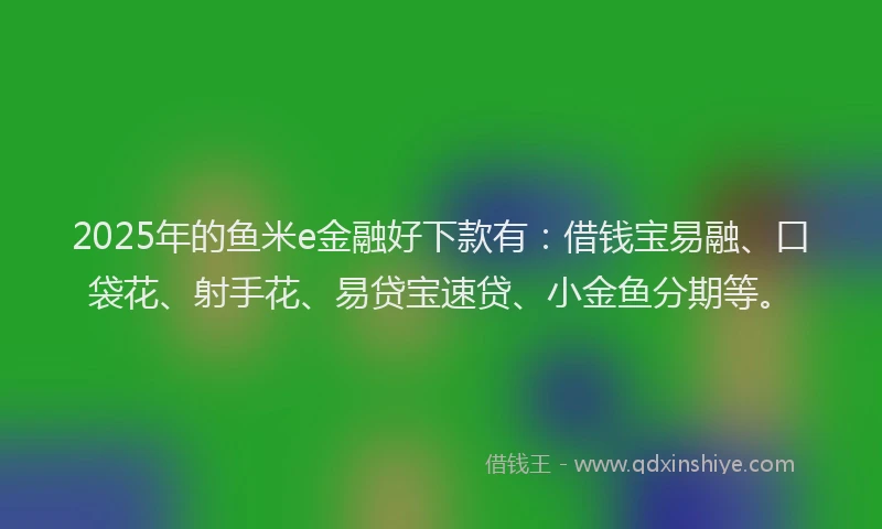 2025年的鱼米e金融好下款有：借钱宝易融、口袋花、射手花、易贷宝速贷、小金鱼分期等。