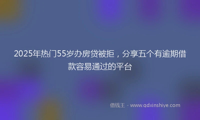 2025年热门55岁办房贷被拒，分享五个有逾期借款容易通过的平台