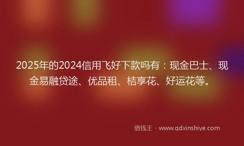 2025年的2024信用飞好下款吗有：现金巴士、现金易融贷途、优品租、桔享花、好运花等。