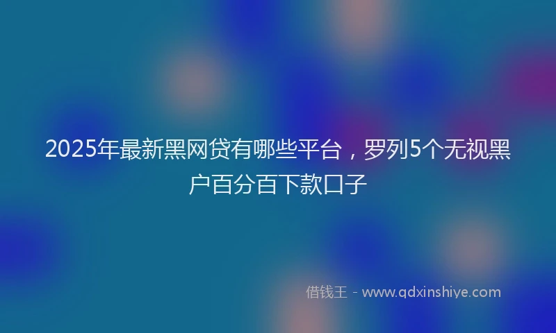 2025年最新黑网贷有哪些平台，罗列5个无视黑户百分百下款口子