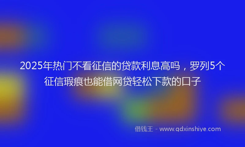 2025年热门不看征信的贷款利息高吗,罗列5个征信瑕疵也能借网贷轻松下款的口子