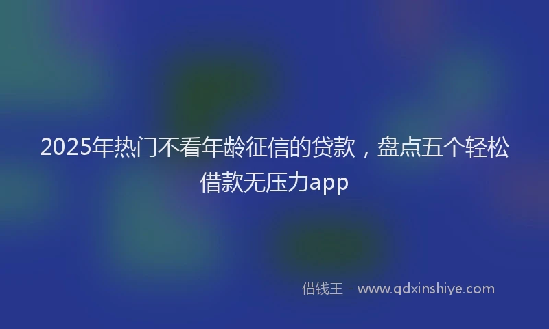 2025年热门不看年龄征信的贷款，盘点五个轻松借款无压力app