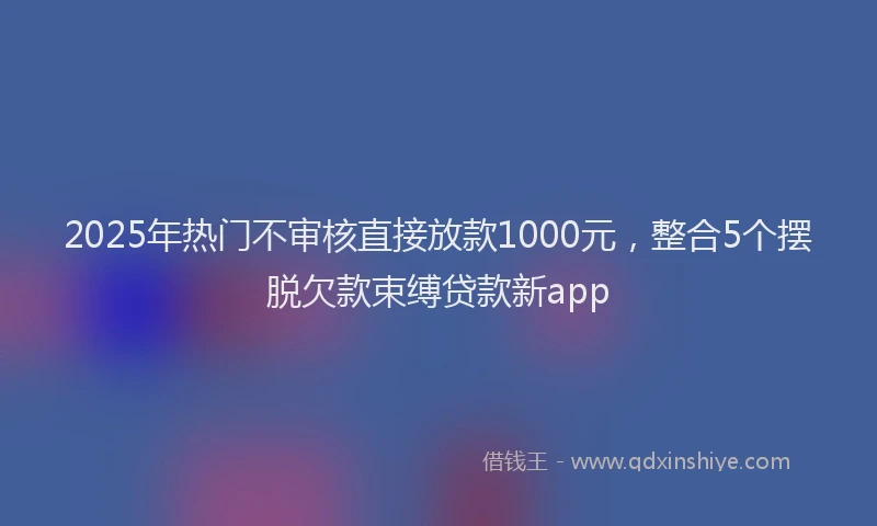 2025年热门不审核直接放款1000元,整合5个摆脱欠款束缚贷款新app