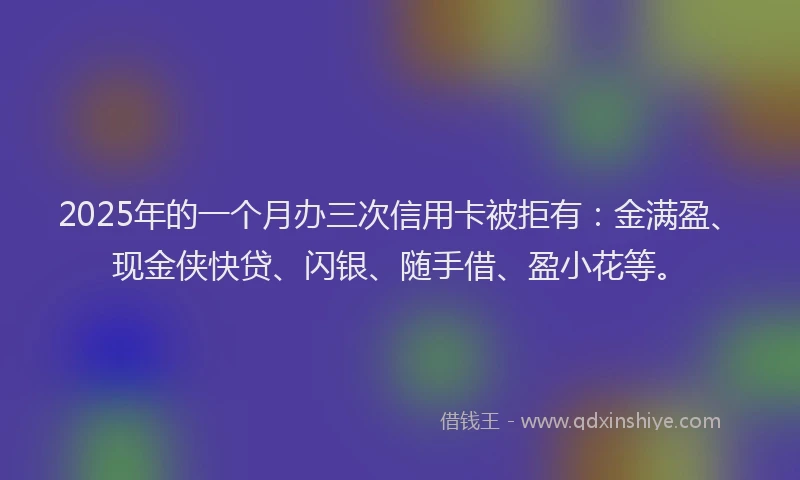 2025年的一个月办三次信用卡被拒有：金满盈、现金侠快贷、闪银、随手借、盈小花等。