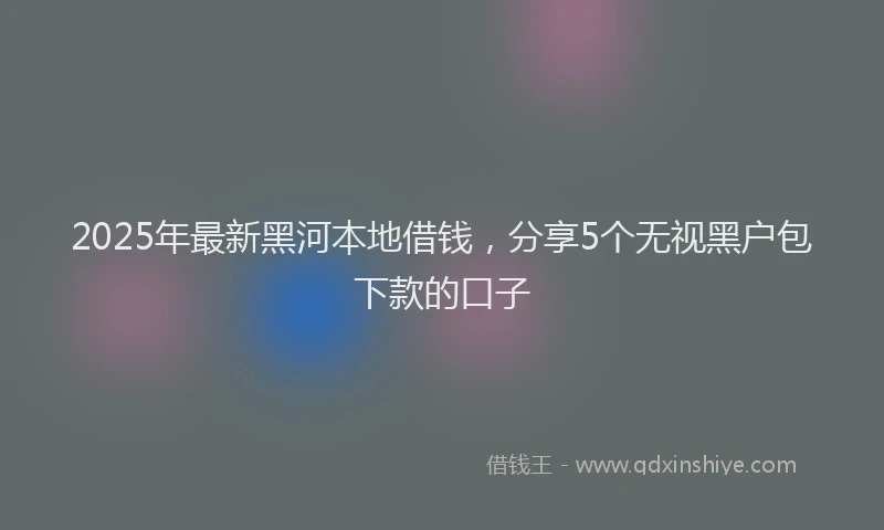 2025年最新黑河本地借钱，分享5个无视黑户包下款的口子