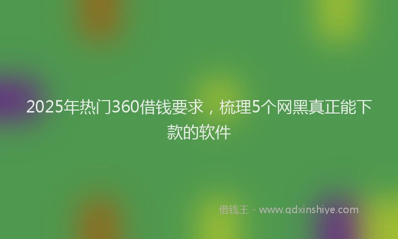 2025年热门360借钱要求，梳理5个网黑真正能下款的软件