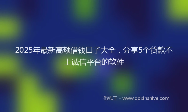 2025年最新高额借钱口子大全，分享5个贷款不上诚信平台的软件