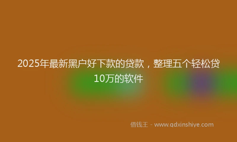 2025年最新黑户好下款的贷款，整理五个轻松贷10万的软件