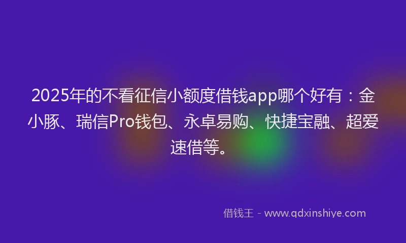 2025年的不看征信小额度借钱app哪个好有：金小豚、瑞信Pro钱包、永卓易购、快捷宝融、超爱速借等。
