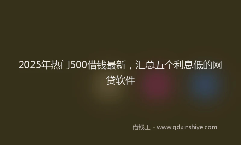 2025年热门500借钱最新，汇总五个利息低的网贷软件