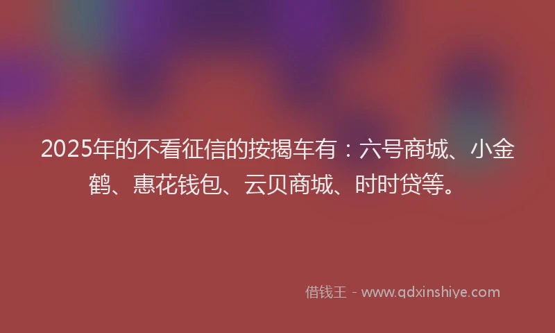 2025年的不看征信的按揭车有：六号商城、小金鹤、惠花钱包、云贝商城、时时贷等。