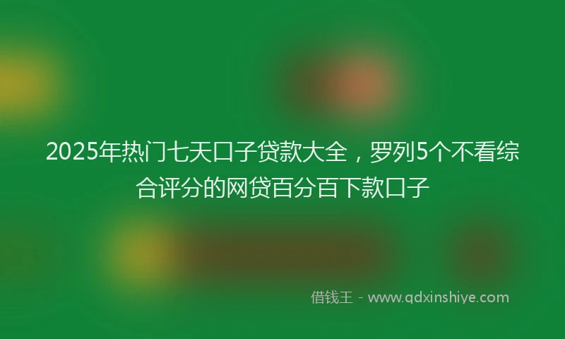 2025年热门七天口子贷款大全，罗列5个不看综合评分的网贷百分百下款口子