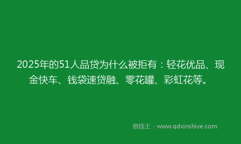 2025年的51人品贷为什么被拒有：轻花优品、现金快车、钱袋速贷融、零花罐、彩虹花等。
