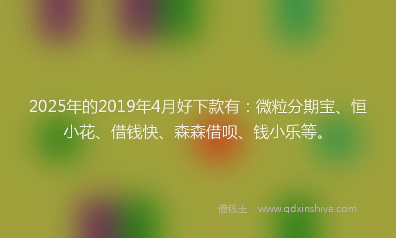 2025年的2019年4月好下款有：微粒分期宝、恒小花、借钱快、森森借呗、钱小乐等。