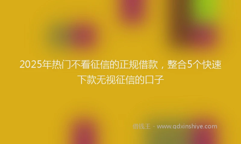 2025年热门不看征信的正规借款，整合5个快速下款无视征信的口子
