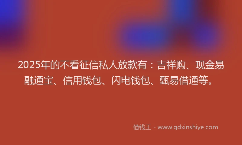 2025年的不看征信私人放款有：吉祥购、现金易融通宝、信用钱包、闪电钱包、甄易借通等。