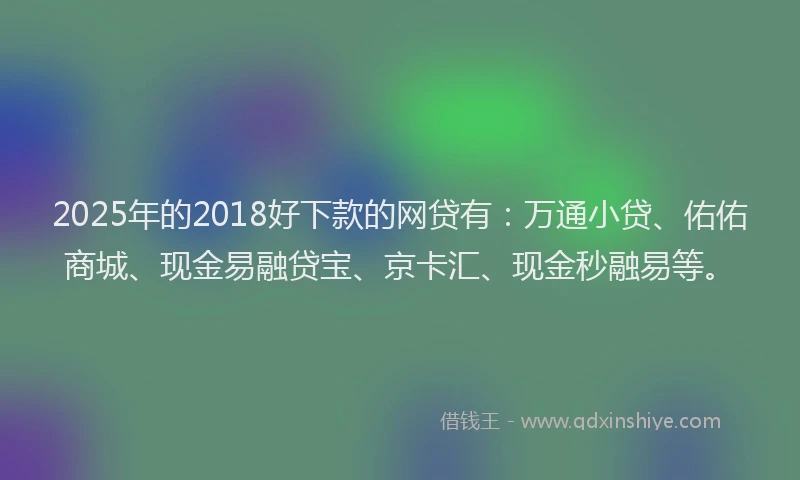 2025年的2018好下款的网贷有：万通小贷、佑佑商城、现金易融贷宝、京卡汇、现金秒融易等。