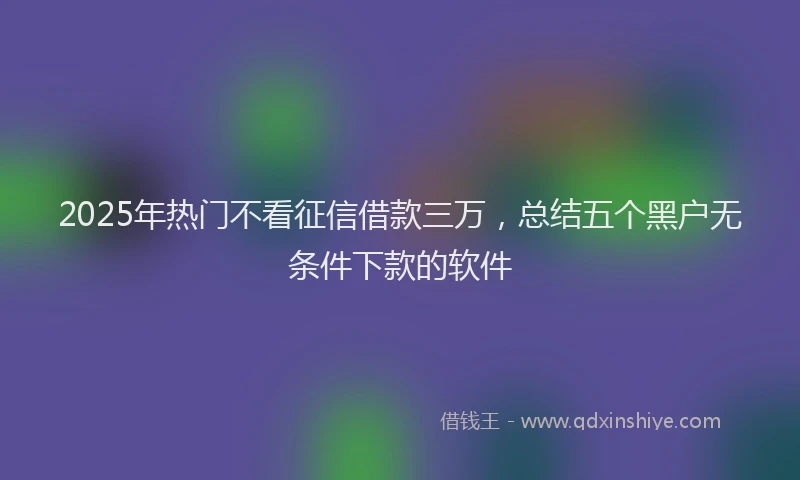 2025年热门不看征信借款三万，总结五个黑户无条件下款的软件