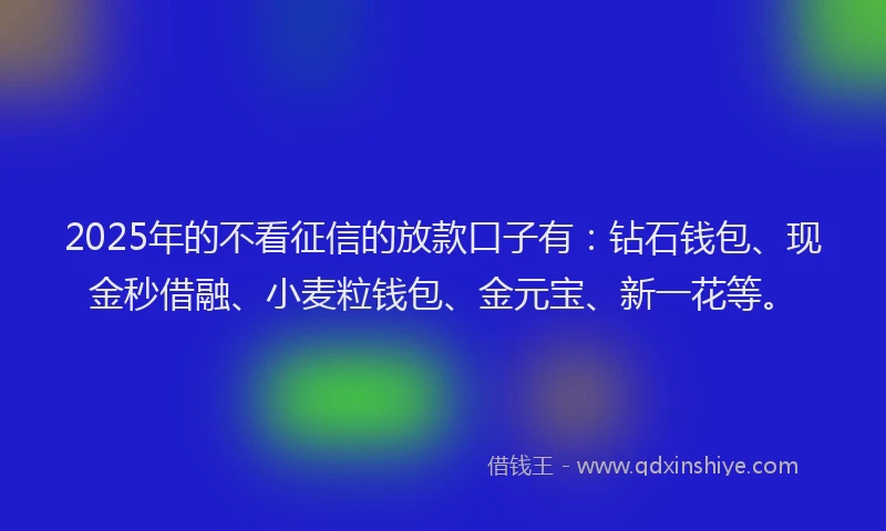 2025年的不看征信的放款口子有：钻石钱包、现金秒借融、小麦粒钱包、金元宝、新一花等。