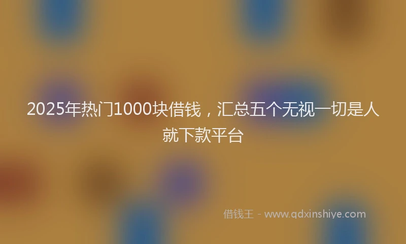 2025年热门1000块借钱，汇总五个无视一切是人就下款平台