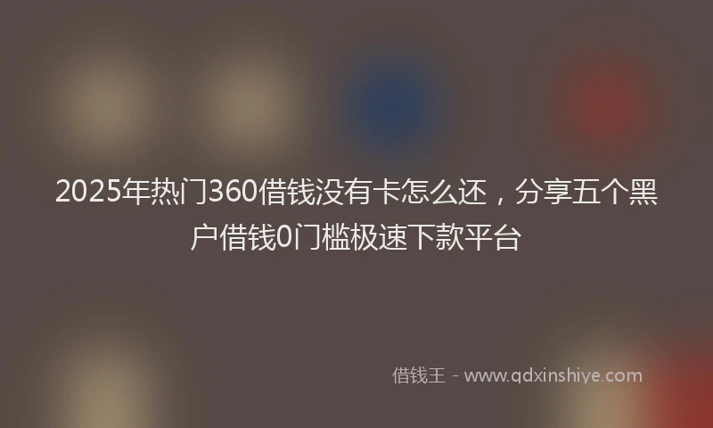 2025年热门360借钱没有卡怎么还，分享五个黑户借钱0门槛极速下款平台