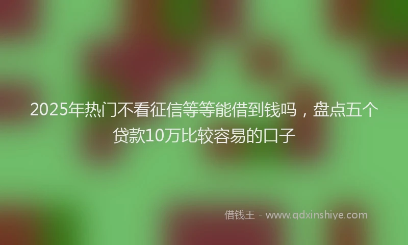2025年热门不看征信等等能借到钱吗，盘点五个贷款10万比较容易的口子