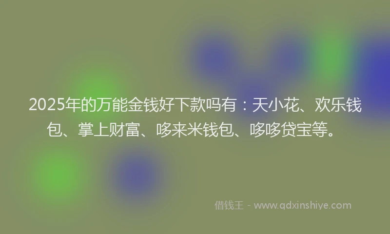 2025年的万能金钱好下款吗有：天小花、欢乐钱包、掌上财富、哆来米钱包、哆哆贷宝等。