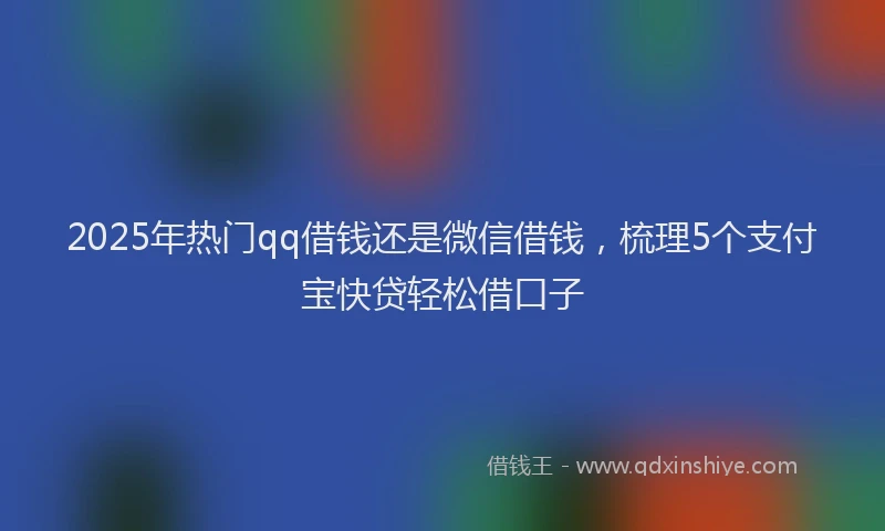 2025年热门qq借钱还是微信借钱，梳理5个支付宝快贷轻松借口子