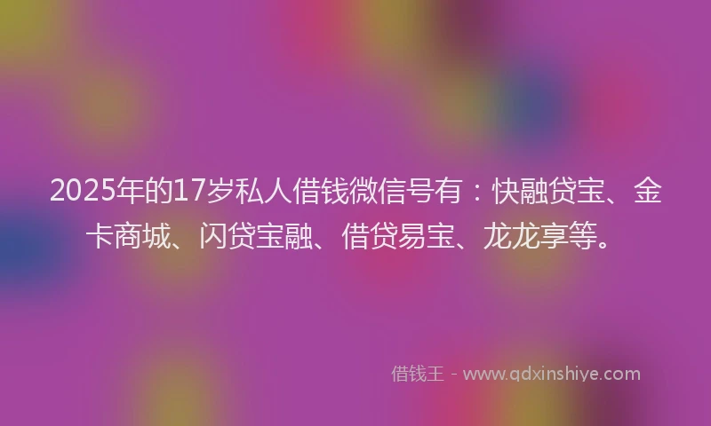 2025年的17岁私人借钱微信号有：快融贷宝、金卡商城、闪贷宝融、借贷易宝、龙龙享等。