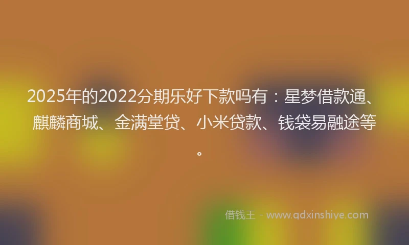 2025年的2022分期乐好下款吗有：星梦借款通、麒麟商城、金满堂贷、小米贷款、钱袋易融途等。