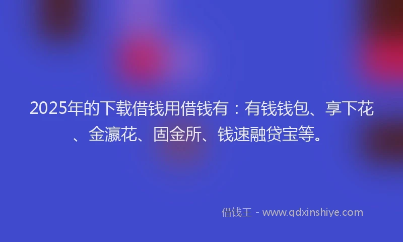 2025年的下载借钱用借钱有：有钱钱包、享下花、金瀛花、固金所、钱速融贷宝等。