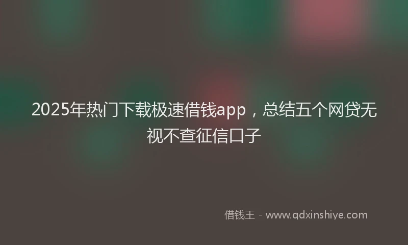 2025年热门下载极速借钱app，总结五个网贷无视不查征信口子