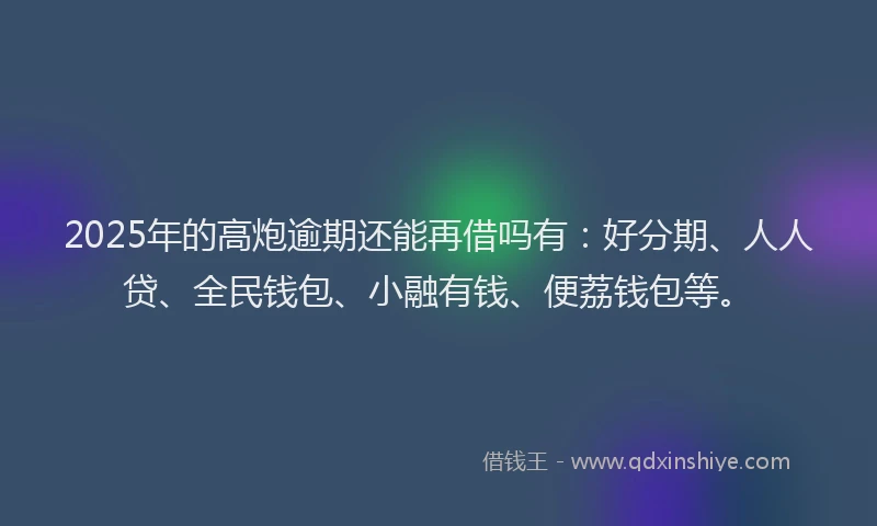 2025年的高炮逾期还能再借吗有：好分期、人人贷、全民钱包、小融有钱、便荔钱包等。