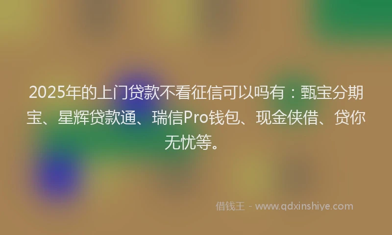 2025年的上门贷款不看征信可以吗有:甄宝分期宝、星辉贷款通、瑞信Pro钱包、现金侠借、贷你无忧等。