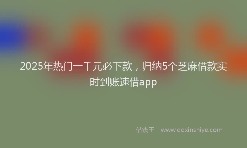 2025年热门一千元必下款，归纳5个芝麻借款实时到账速借app