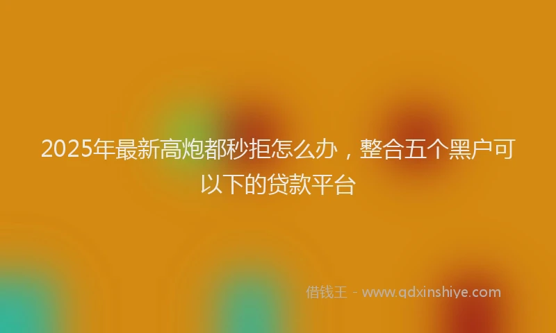 2025年最新高炮都秒拒怎么办，整合五个黑户可以下的贷款平台
