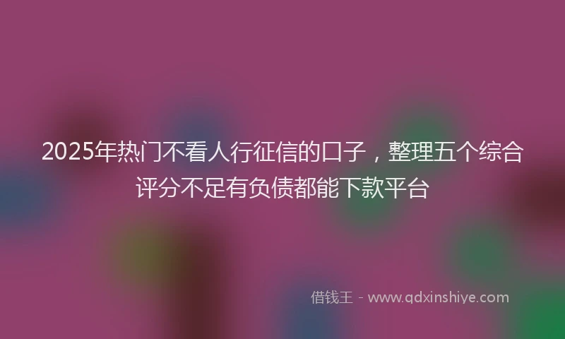 2025年热门不看人行征信的口子，整理五个综合评分不足有负债都能下款平台