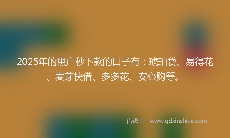 2025年的黑户秒下款的口子有：琥珀贷、易得花、麦芽快借、多多花、安心购等。