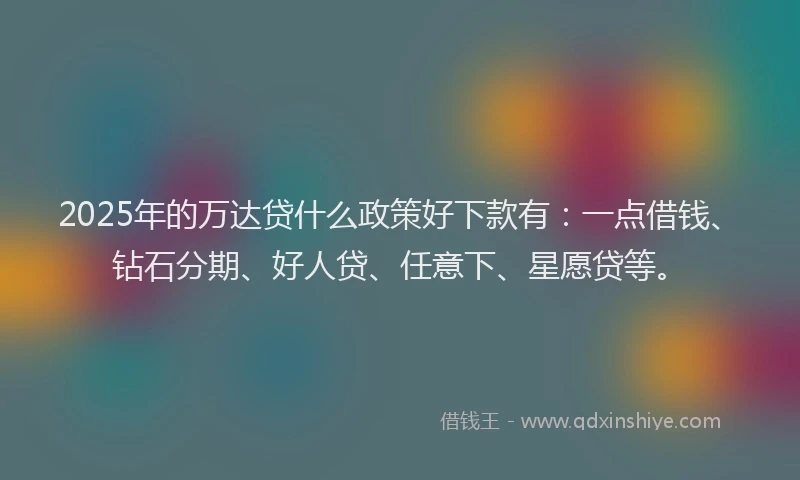 2025年的万达贷什么政策好下款有：一点借钱、钻石分期、好人贷、任意下、星愿贷等。